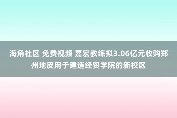 海角社区 免费视频 嘉宏教练拟3.06亿元收购郑州地皮用于建造经贸学院的新校区