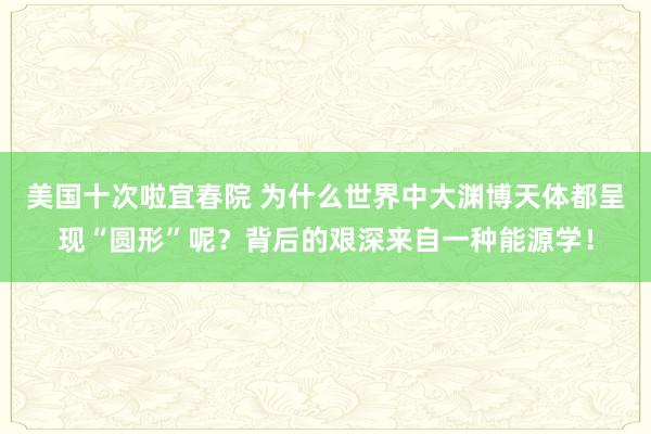 美国十次啦宜春院 为什么世界中大渊博天体都呈现“圆形”呢？背后的艰深来自一种能源学！