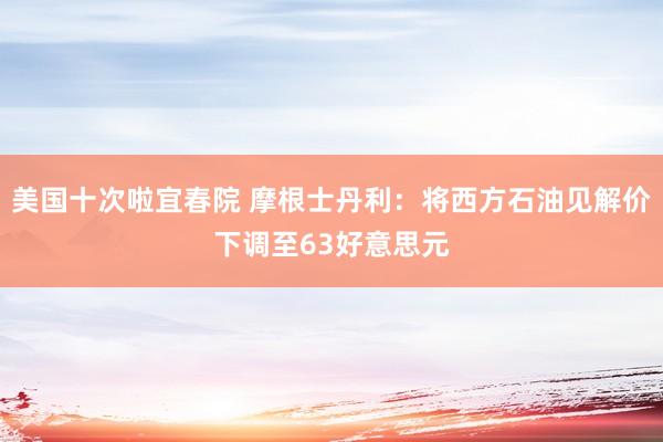 美国十次啦宜春院 摩根士丹利：将西方石油见解价下调至63好意思元