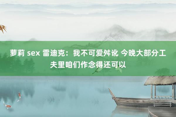 萝莉 sex 雷迪克：我不可爱舛讹 今晚大部分工夫里咱们作念得还可以