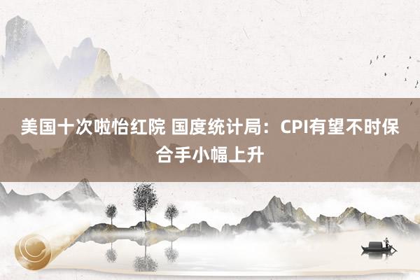 美国十次啦怡红院 国度统计局：CPI有望不时保合手小幅上升