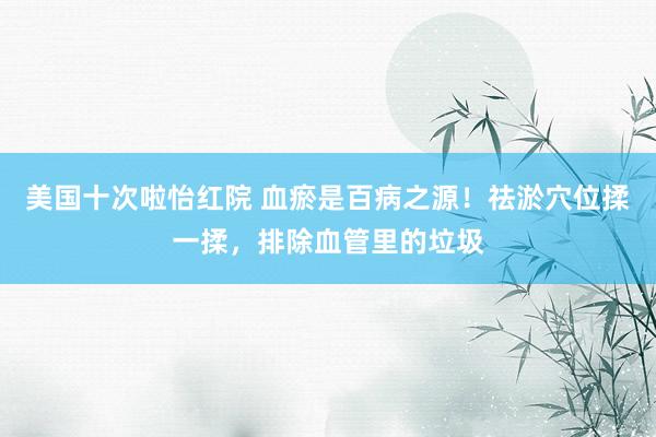 美国十次啦怡红院 血瘀是百病之源！祛淤穴位揉一揉，排除血管里的垃圾