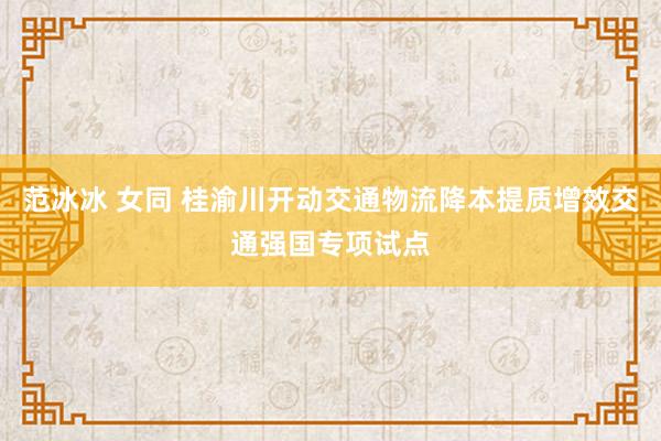 范冰冰 女同 桂渝川开动交通物流降本提质增效交通强国专项试点