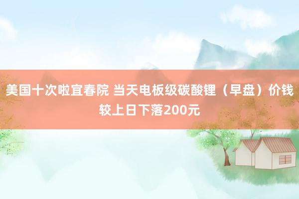 美国十次啦宜春院 当天电板级碳酸锂（早盘）价钱较上日下落200元