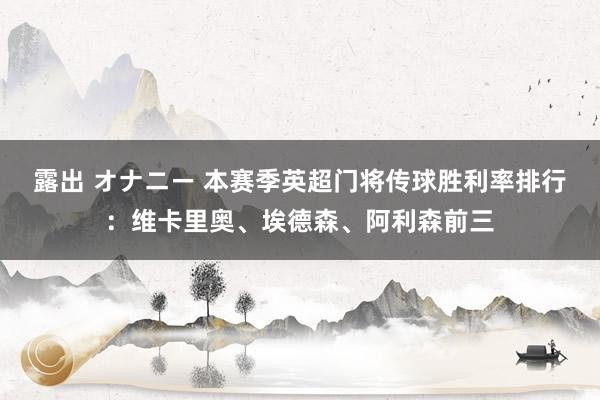 露出 オナニー 本赛季英超门将传球胜利率排行：维卡里奥、埃德森、阿利森前三