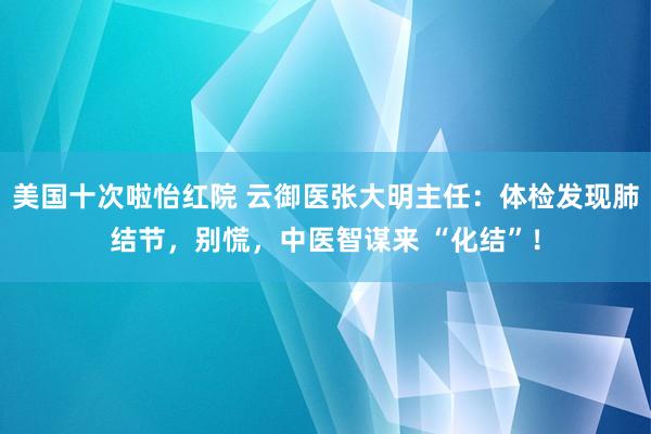 美国十次啦怡红院 云御医张大明主任：体检发现肺结节，别慌，中医智谋来 “化结”！