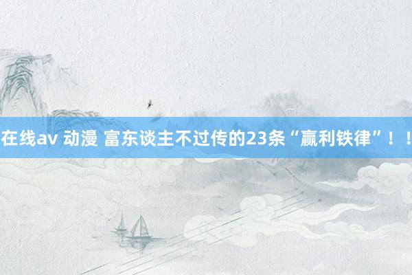 在线av 动漫 富东谈主不过传的23条“赢利铁律”！！