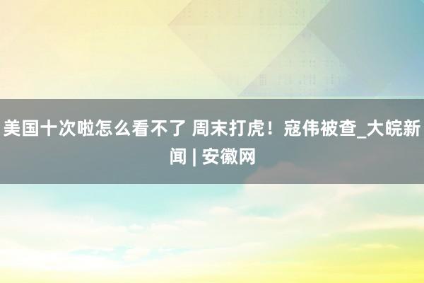 美国十次啦怎么看不了 周末打虎！寇伟被查_大皖新闻 | 安徽网