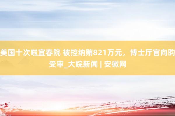 美国十次啦宜春院 被控纳贿821万元，博士厅官向昀受审_大皖新闻 | 安徽网