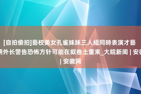 [自拍偷拍]藝校美女孔雀妹妹三人組同時表演才藝 伊朗外长警告恐怖方针可能在叙卷土重来_大皖新闻 | 安徽网