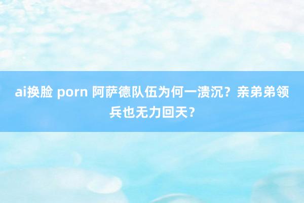 ai换脸 porn 阿萨德队伍为何一溃沉？亲弟弟领兵也无力回天？