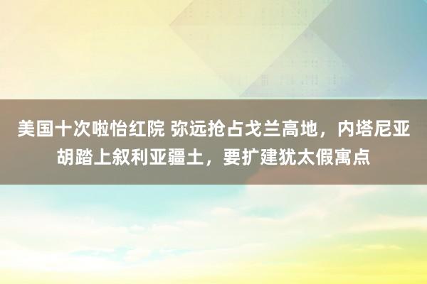 美国十次啦怡红院 弥远抢占戈兰高地，内塔尼亚胡踏上叙利亚疆土，要扩建犹太假寓点