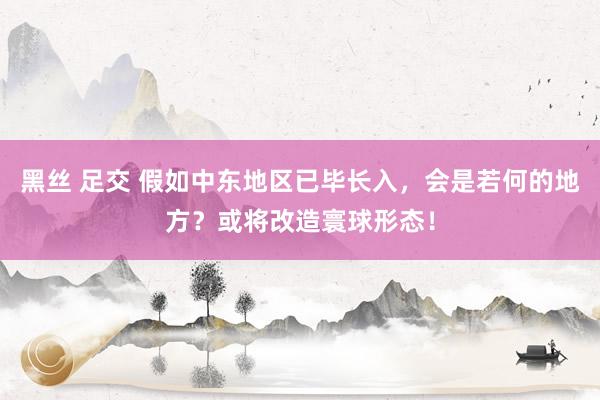 黑丝 足交 假如中东地区已毕长入，会是若何的地方？或将改造寰球形态！