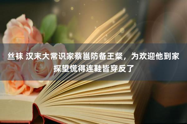 丝袜 汉末大常识家蔡邕防备王粲，为欢迎他到家探望慌得连鞋皆穿反了