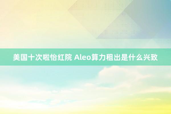 美国十次啦怡红院 Aleo算力租出是什么兴致