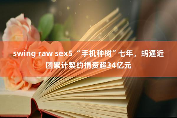 swing raw sex5 “手机种树”七年，蚂逼近团累计契约捐资超34亿元