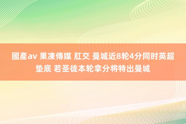 國產av 果凍傳媒 肛交 曼城近8轮4分同时英超垫底 若圣徒本轮拿分将特出曼城