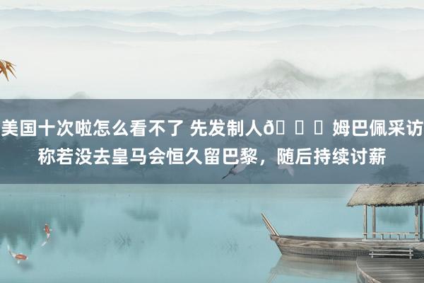 美国十次啦怎么看不了 先发制人😂姆巴佩采访称若没去皇马会恒久留巴黎，随后持续讨薪