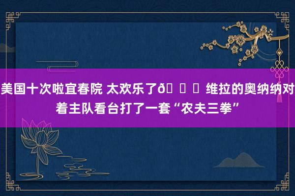 美国十次啦宜春院 太欢乐了😄维拉的奥纳纳对着主队看台打了一套“农夫三拳”