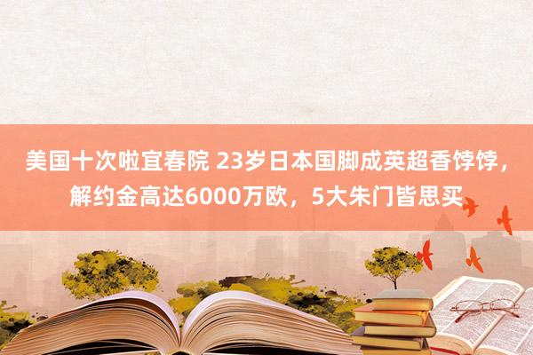 美国十次啦宜春院 23岁日本国脚成英超香饽饽，解约金高达6000万欧，5大朱门皆思买