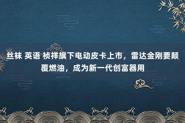 丝袜 英语 祯祥旗下电动皮卡上市，雷达金刚要颠覆燃油，成为新一代创富器用