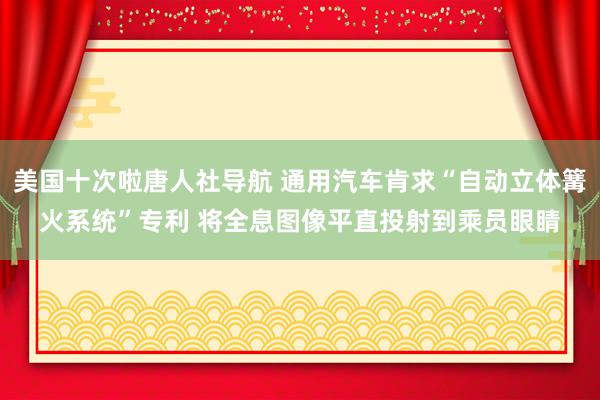 美国十次啦唐人社导航 通用汽车肯求“自动立体篝火系统”专利 将全息图像平直投射到乘员眼睛