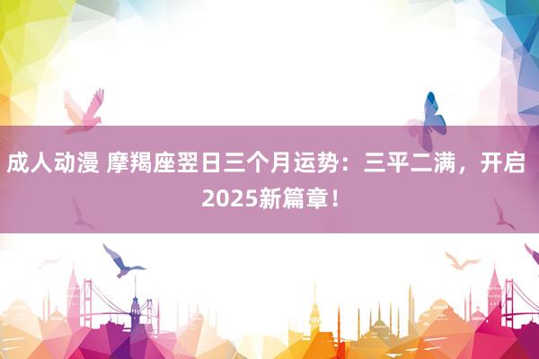 成人动漫 摩羯座翌日三个月运势：三平二满，开启 2025新篇章！