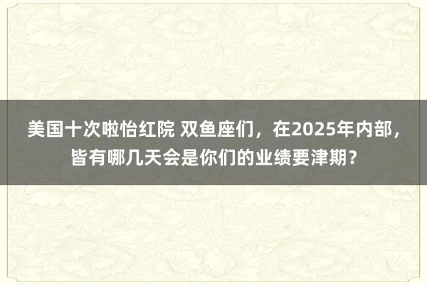 美国十次啦怡红院 双鱼座们，在2025年内部，皆有哪几天会是你们的业绩要津期？