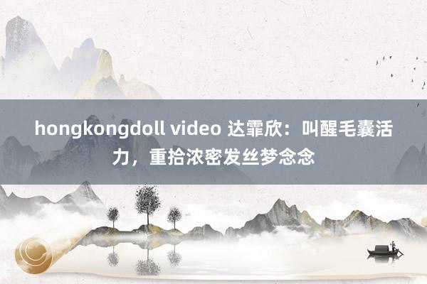 hongkongdoll video 达霏欣：叫醒毛囊活力，重拾浓密发丝梦念念