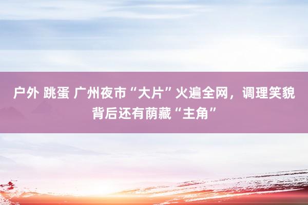 户外 跳蛋 广州夜市“大片”火遍全网，调理笑貌背后还有荫藏“主角”