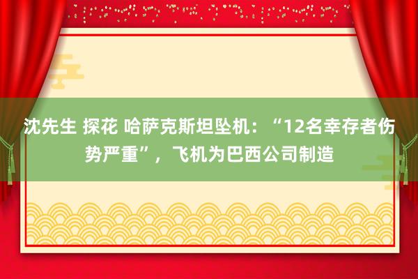 沈先生 探花 哈萨克斯坦坠机：“12名幸存者伤势严重”，飞机为巴西公司制造