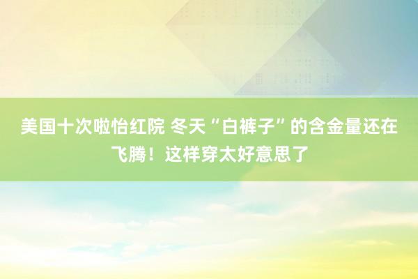 美国十次啦怡红院 冬天“白裤子”的含金量还在飞腾！这样穿太好意思了