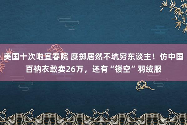 美国十次啦宜春院 糜掷居然不坑穷东谈主！仿中国百衲衣敢卖26万，还有“镂空”羽绒服