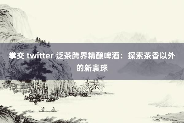 拳交 twitter 泛茶跨界精酿啤酒：探索茶香以外的新寰球