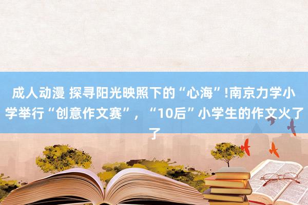 成人动漫 探寻阳光映照下的“心海”!南京力学小学举行“创意作文赛”，“10后”小学生的作文火了