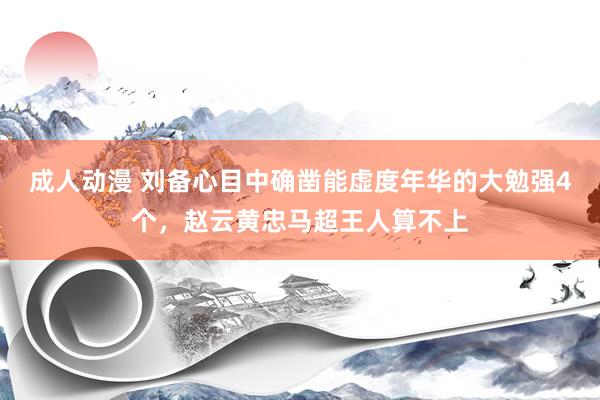 成人动漫 刘备心目中确凿能虚度年华的大勉强4个，赵云黄忠马超王人算不上