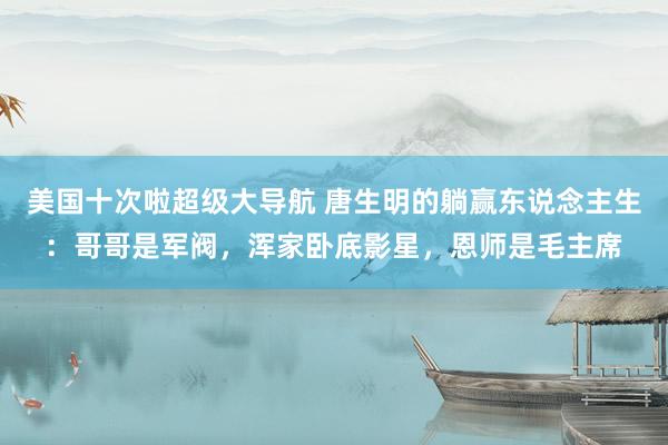 美国十次啦超级大导航 唐生明的躺赢东说念主生：哥哥是军阀，浑家卧底影星，恩师是毛主席