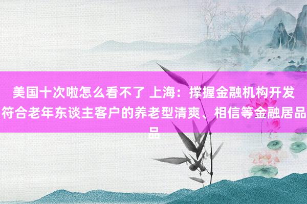 美国十次啦怎么看不了 上海：撑握金融机构开发符合老年东谈主客户的养老型清爽、相信等金融居品