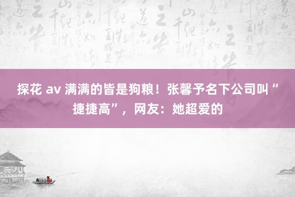 探花 av 满满的皆是狗粮！张馨予名下公司叫“捷捷高”，网友：她超爱的