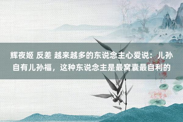 辉夜姬 反差 越来越多的东说念主心爱说：儿孙自有儿孙福，这种东说念主是最窝囊最自利的