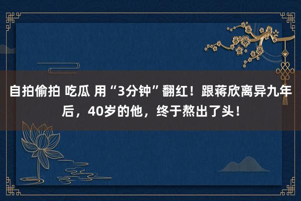 自拍偷拍 吃瓜 用“3分钟”翻红！跟蒋欣离异九年后，40岁的他，终于熬出了头！