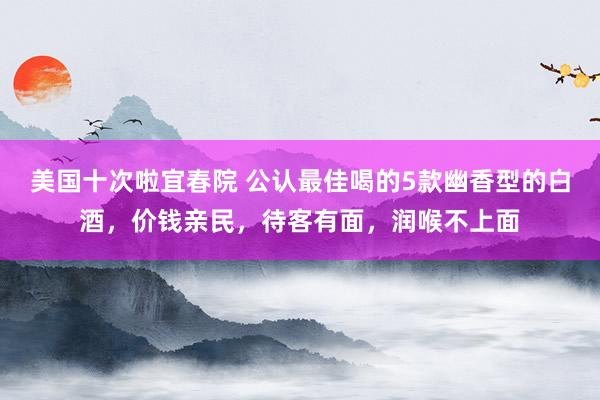 美国十次啦宜春院 公认最佳喝的5款幽香型的白酒，价钱亲民，待客有面，润喉不上面