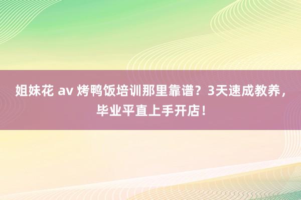 姐妹花 av 烤鸭饭培训那里靠谱？3天速成教养，毕业平直上手开店！