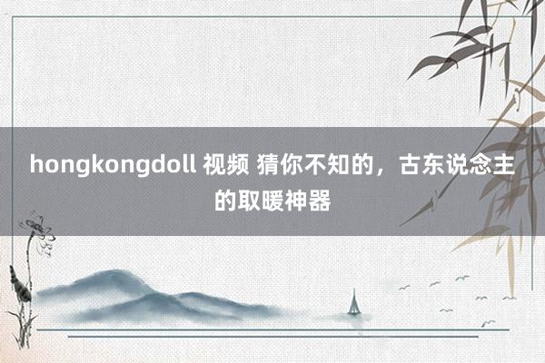 hongkongdoll 视频 猜你不知的，古东说念主的取暖神器