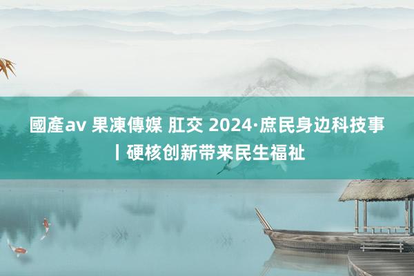 國產av 果凍傳媒 肛交 2024·庶民身边科技事丨硬核创新带来民生福祉