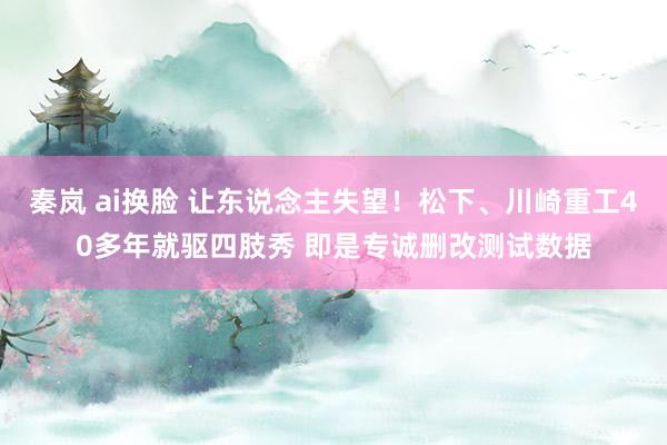 秦岚 ai换脸 让东说念主失望！松下、川崎重工40多年就驱四肢秀 即是专诚删改测试数据