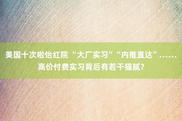 美国十次啦怡红院 “大厂实习”“内推直达”……高价付费实习背后有若干猫腻？