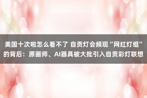 美国十次啦怎么看不了 自贡灯会频现“网红灯组”的背后：原画师、AI器具被大批引入自贡彩灯联想