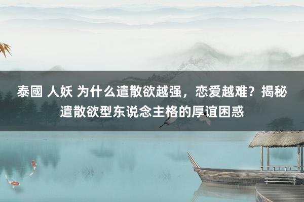 泰國 人妖 为什么遣散欲越强，恋爱越难？揭秘遣散欲型东说念主格的厚谊困惑