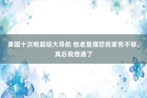 美国十次啦超级大导航 他老是埋怨我家务不够，其后我想通了